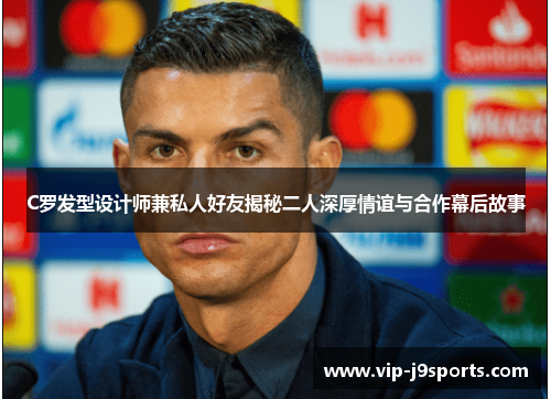 C罗发型设计师兼私人好友揭秘二人深厚情谊与合作幕后故事