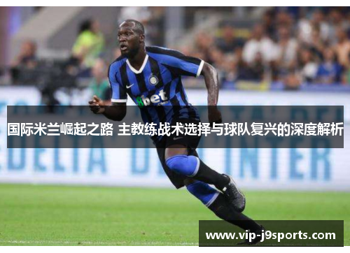 国际米兰崛起之路 主教练战术选择与球队复兴的深度解析 国际米兰崛起之路 主教练战术选择与球队复兴的深度解析