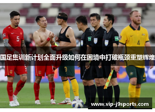 国足集训新计划全面升级如何在困境中打破瓶颈重塑辉煌