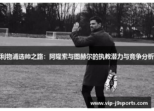 利物浦选帅之路:阿隆索与图赫尔的执教潜力与竞争分析 利物浦选帅之路:阿隆索与图赫尔的执教潜力与竞争分析