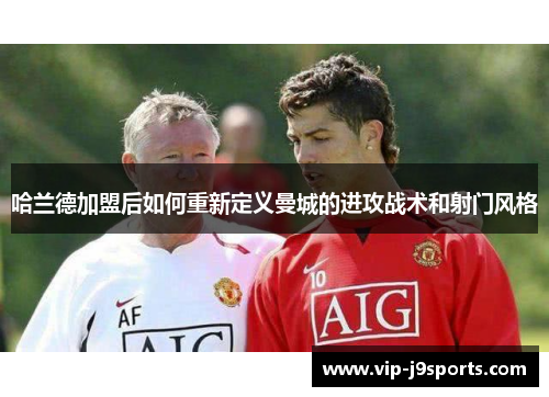 哈兰德加盟后如何重新定义曼城的进攻战术和射门风格 哈兰德加盟后如何重新定义曼城的进攻战术和射门风格