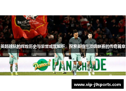 英超球队的辉煌历史与荣誉成就解析,探索英格兰顶级联赛的传奇篇章 英超球队的辉煌历史与荣誉成就解析,探索英格兰顶级联赛的传奇篇章