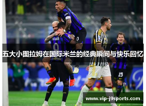 五大小图拉姆在国际米兰的经典瞬间与快乐回忆