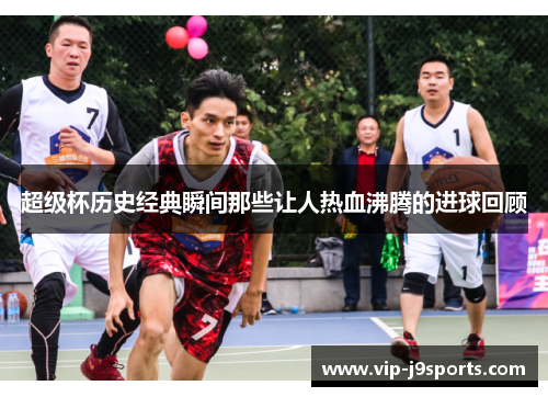 超级杯历史经典瞬间那些让人热血沸腾的进球回顾 超级杯历史经典瞬间那些让人热血沸腾的进球回顾