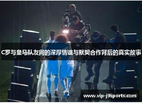 C罗与皇马队友间的深厚情谊与默契合作背后的真实故事