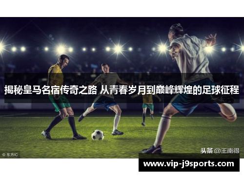 揭秘皇马名宿传奇之路 从青春岁月到巅峰辉煌的足球征程 揭秘皇马名宿传奇之路 从青春岁月到巅峰辉煌的足球征程