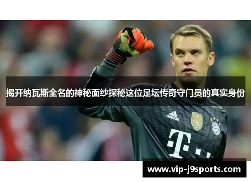 揭开纳瓦斯全名的神秘面纱探秘这位足坛传奇守门员的真实身份